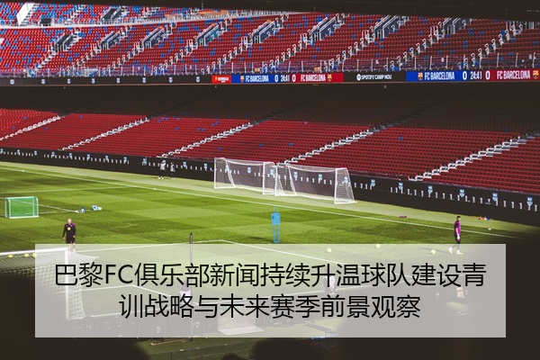 巴黎FC俱乐部新闻持续升温球队建设青训战略与未来赛季前景观察