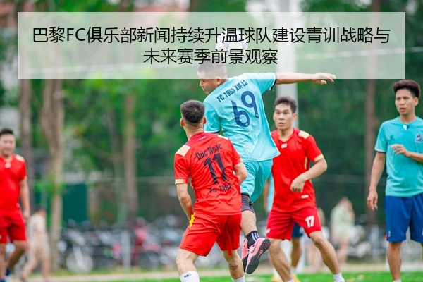巴黎FC俱乐部新闻持续升温球队建设青训战略与未来赛季前景观察
