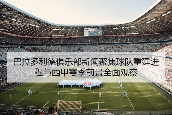 巴拉多利德俱乐部新闻聚焦球队重建进程与西甲赛季前景全面观察