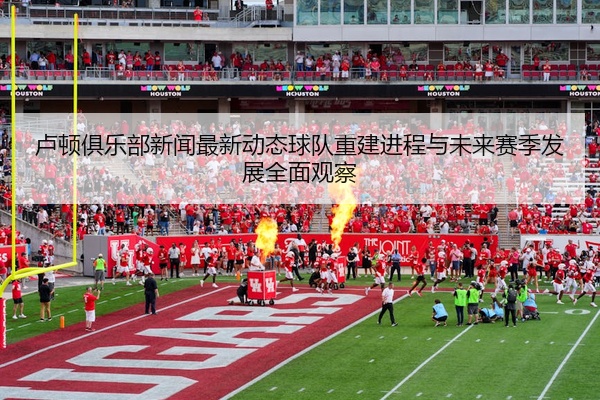 卢顿俱乐部新闻最新动态球队重建进程与未来赛季发展全面观察