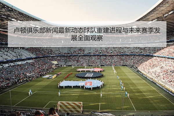 卢顿俱乐部新闻最新动态球队重建进程与未来赛季发展全面观察