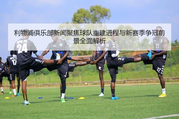 利物浦俱乐部新闻聚焦球队重建进程与新赛季争冠前景全面解析