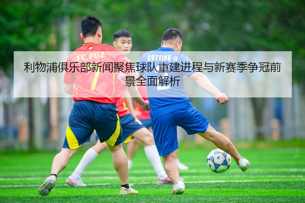 利物浦俱乐部新闻聚焦球队重建进程与新赛季争冠前景全面解析