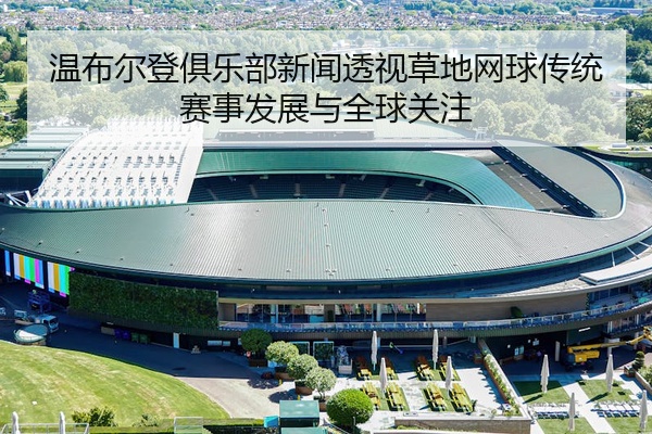 温布尔登俱乐部新闻透视草地网球传统赛事发展与全球关注