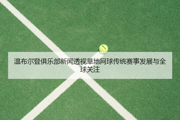 温布尔登俱乐部新闻透视草地网球传统赛事发展与全球关注