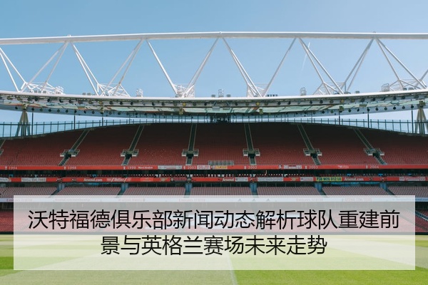 沃特福德俱乐部新闻动态解析球队重建前景与英格兰赛场未来走势