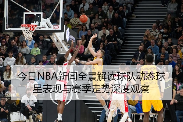 今日NBA新闻全景解读球队动态球星表现与赛季走势深度观察