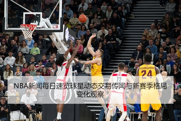 NBA新闻每日速览球星动态交易传闻与新赛季格局变化观察