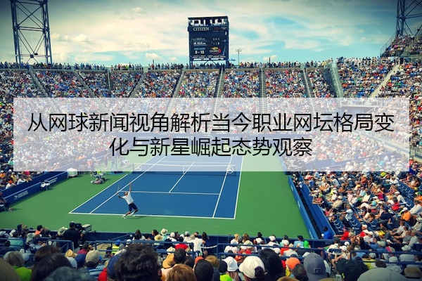 从网球新闻视角解析当今职业网坛格局变化与新星崛起态势观察