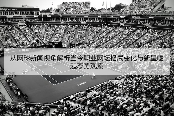 从网球新闻视角解析当今职业网坛格局变化与新星崛起态势观察