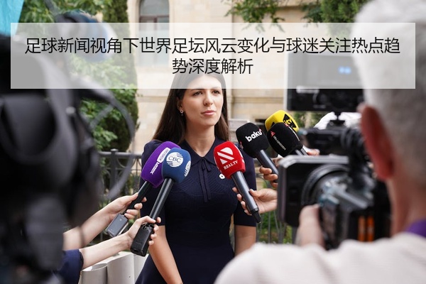 足球新闻视角下世界足坛风云变化与球迷关注热点趋势深度解析