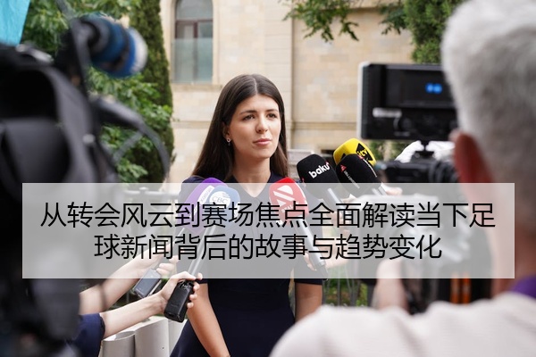 从转会风云到赛场焦点全面解读当下足球新闻背后的故事与趋势变化