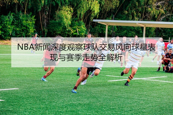 NBA新闻深度观察球队交易风向球星表现与赛季走势全解析