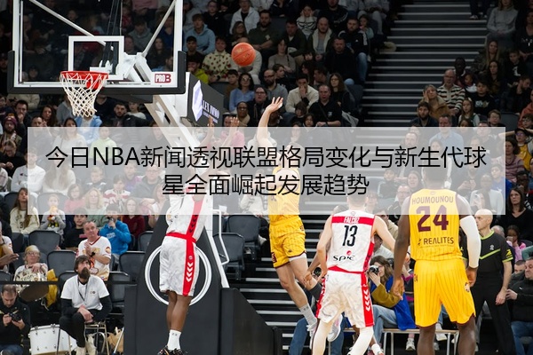 今日NBA新闻透视联盟格局变化与新生代球星全面崛起发展趋势