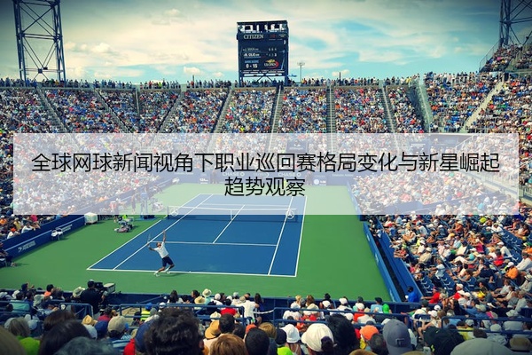 全球网球新闻视角下职业巡回赛格局变化与新星崛起趋势观察