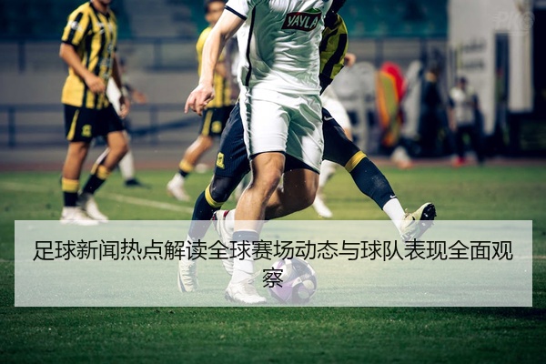 足球新闻热点解读全球赛场动态与球队表现全面观察