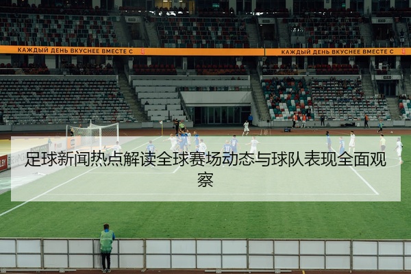 足球新闻热点解读全球赛场动态与球队表现全面观察