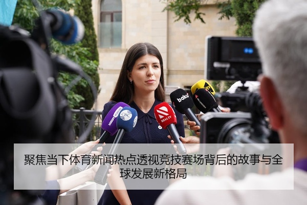 聚焦当下体育新闻热点透视竞技赛场背后的故事与全球发展新格局