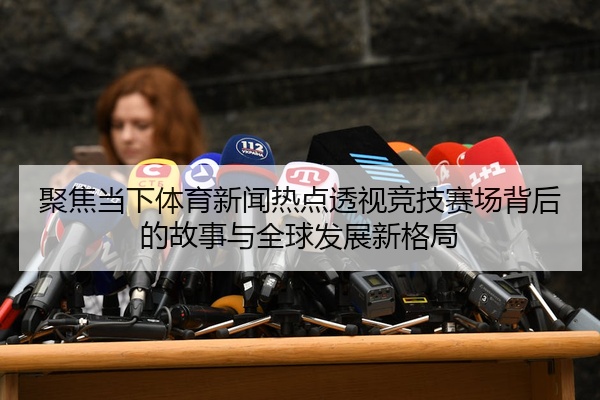 聚焦当下体育新闻热点透视竞技赛场背后的故事与全球发展新格局