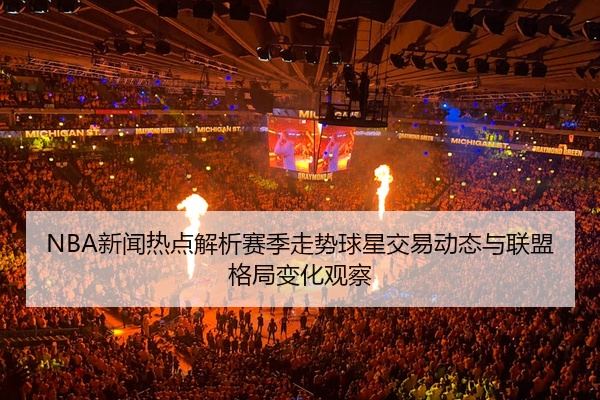 NBA新闻热点解析赛季走势球星交易动态与联盟格局变化观察