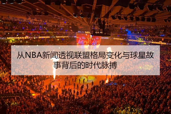 从NBA新闻透视联盟格局变化与球星故事背后的时代脉搏
