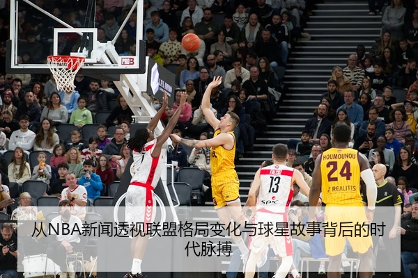 从NBA新闻透视联盟格局变化与球星故事背后的时代脉搏