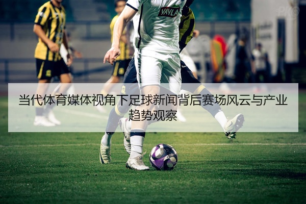 当代体育媒体视角下足球新闻背后赛场风云与产业趋势观察