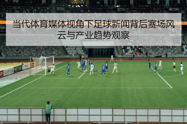 当代体育媒体视角下足球新闻背后赛场风云与产业趋势观察