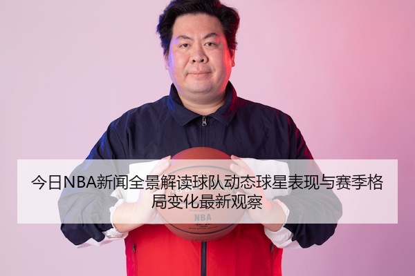 今日NBA新闻全景解读球队动态球星表现与赛季格局变化最新观察