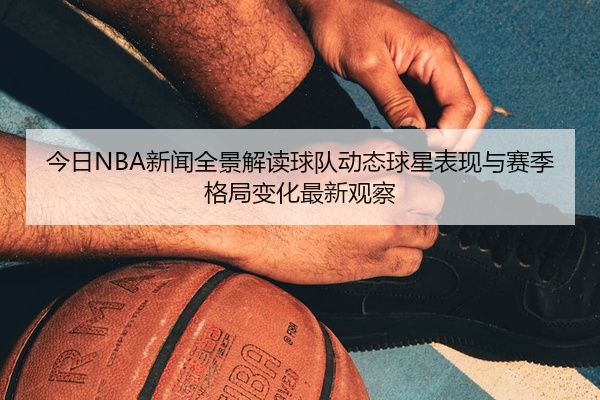 今日NBA新闻全景解读球队动态球星表现与赛季格局变化最新观察
