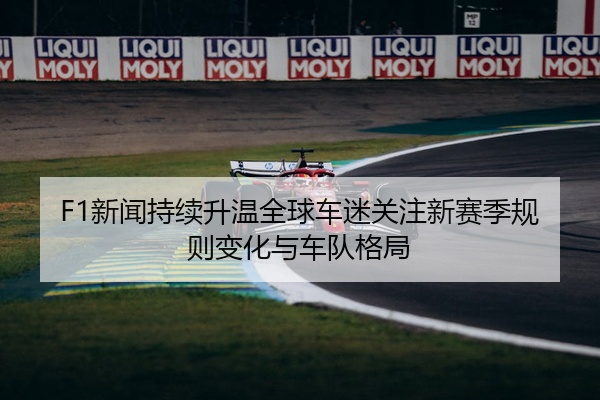 F1新闻持续升温全球车迷关注新赛季规则变化与车队格局