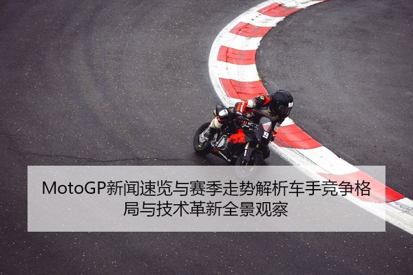 MotoGP新闻速览与赛季走势解析车手竞争格局与技术革新全景观察
