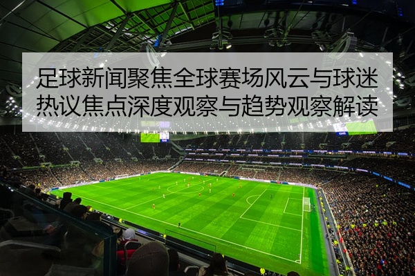 足球新闻聚焦全球赛场风云与球迷热议焦点深度观察与趋势观察解读
