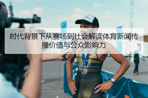 时代背景下从赛场到社会解读体育新闻传播价值与公众影响力