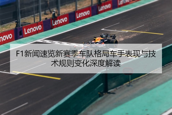 F1新闻速览新赛季车队格局车手表现与技术规则变化深度解读
