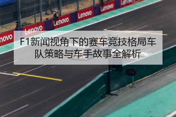 F1新闻视角下的赛车竞技格局车队策略与车手故事全解析