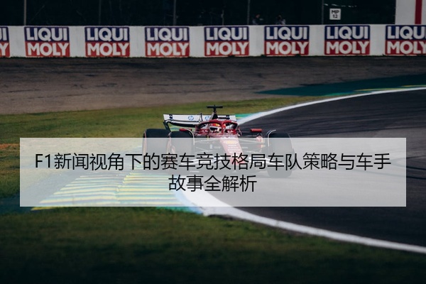 F1新闻视角下的赛车竞技格局车队策略与车手故事全解析