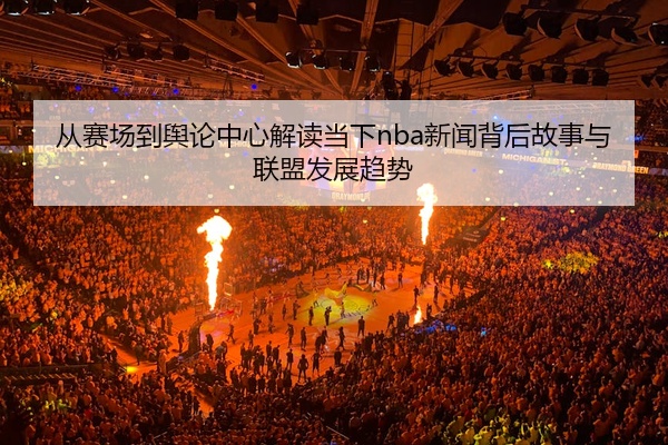 从赛场到舆论中心解读当下nba新闻背后故事与联盟发展趋势