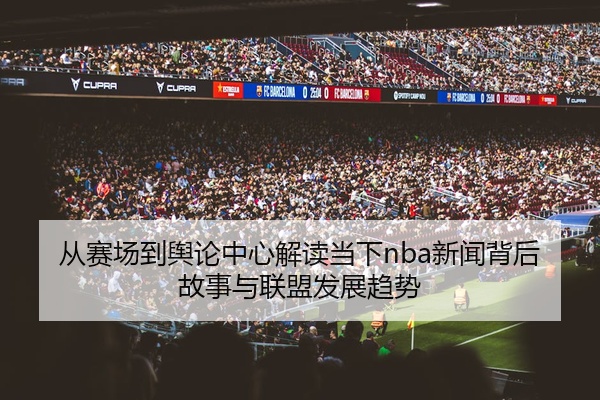从赛场到舆论中心解读当下nba新闻背后故事与联盟发展趋势