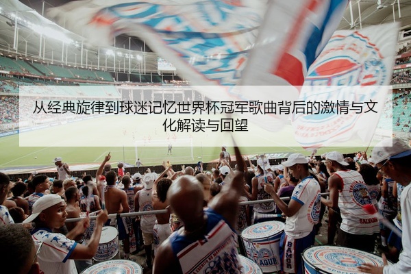 从经典旋律到球迷记忆世界杯冠军歌曲背后的激情与文化解读与回望