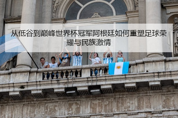 从低谷到巅峰世界杯冠军阿根廷如何重塑足球荣耀与民族激情
