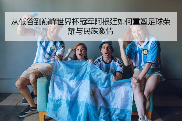 从低谷到巅峰世界杯冠军阿根廷如何重塑足球荣耀与民族激情