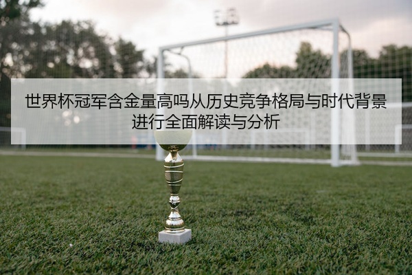 世界杯冠军含金量高吗从历史竞争格局与时代背景进行全面解读与分析