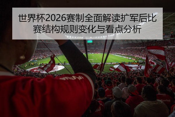 世界杯2026赛制全面解读扩军后比赛结构规则变化与看点分析