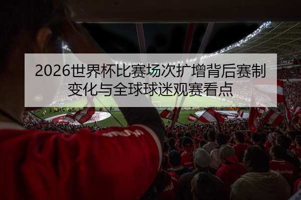 2026世界杯比赛场次扩增背后赛制变化与全球球迷观赛看点