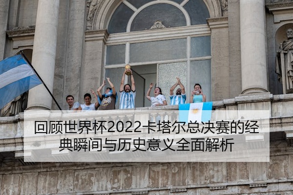 回顾世界杯2022卡塔尔总决赛的经典瞬间与历史意义全面解析