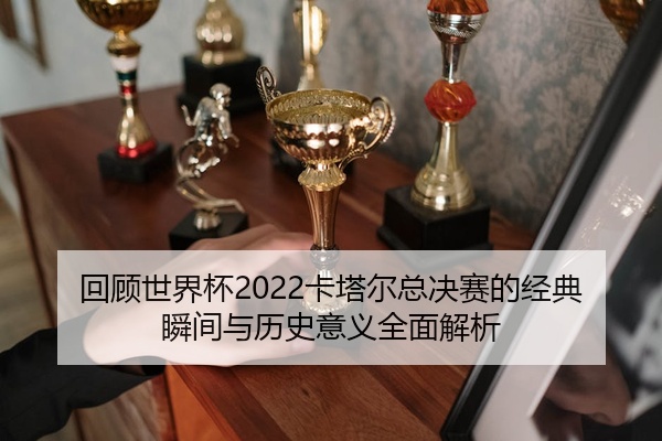 回顾世界杯2022卡塔尔总决赛的经典瞬间与历史意义全面解析