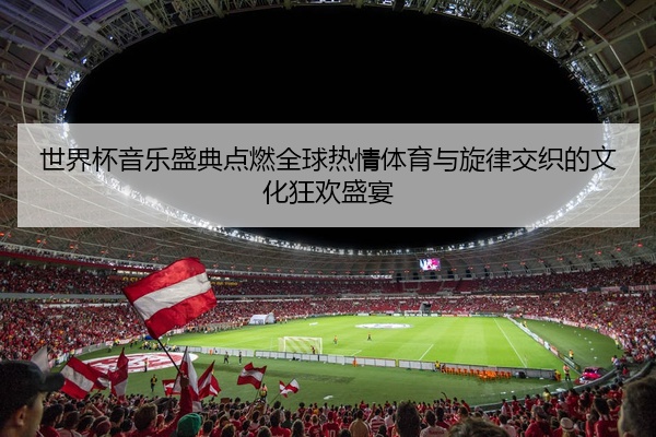 世界杯音乐盛典点燃全球热情体育与旋律交织的文化狂欢盛宴