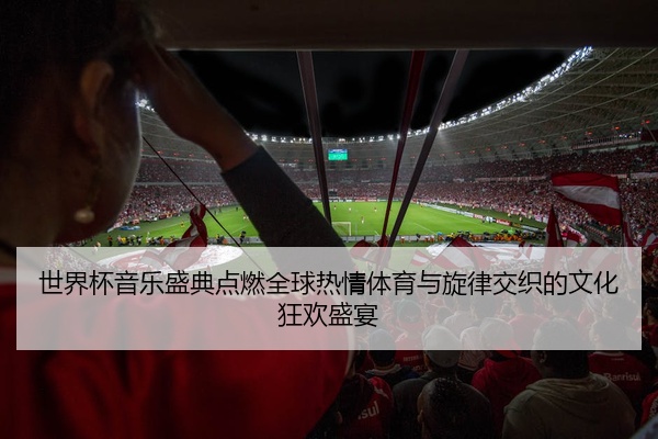 世界杯音乐盛典点燃全球热情体育与旋律交织的文化狂欢盛宴