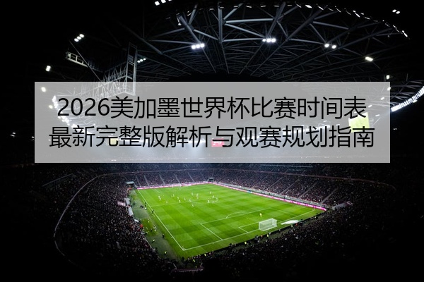 2026美加墨世界杯比赛时间表最新完整版解析与观赛规划指南
